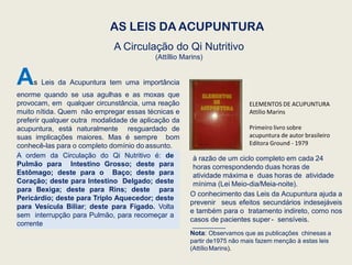 AS LEIS DA ACUPUNTURA
A Circulação do Qi Nutritivo
(Attíllio Marins)
As Leis da Acupuntura tem uma importância
enorme quando se usa agulhas e as moxas que
provocam, em qualquer circunstância, uma reação
muito nítida. Quem não empregar essas técnicas e
preferir qualquer outra modalidade de aplicação da
acupuntura, está naturalmente resguardado de
suas implicações maiores. Mas é sempre bom
conhecê-las para o completo domínio do assunto.
A ordem da Circulação do Qi Nutritivo é: de
Pulmão para Intestino Grosso; deste para
Estômago; deste para o Baço; deste para
Coração; deste para Intestino Delgado; deste
para Bexiga; deste para Rins; deste para
Pericárdio; deste para Triplo Aquecedor; deste
para Vesícula Biliar; deste para Fígado. Volta
sem interrupção para Pulmão, para recomeçar a
corrente
à razão de um ciclo completo em cada 24
horas correspondendo duas horas de
atividade máxima e duas horas de atividade
mínima (Lei Meio-dia/Meia-noite).
O conhecimento das Leis da Acupuntura ajuda a
prevenir seus efeitos secundários indesejáveis
e também para o tratamento indireto, como nos
casos de pacientes super - sensíveis.
Nota: Observamos que as publicações chinesas a
partir de1975 não mais fazem menção à estas leis
(AttílioMarins).
ELEMENTOS DE ACUPUNTURA
Attílio Marins
Primeiro livro sobre
acupuntura de autor brasileiro
Editora Ground - 1979
 