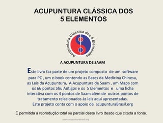 Este livro faz parte de um projeto composto de um software
para PC , um e-book contendo as Bases da Medicina Chinesa,
as Leis da Acupuntura, A Acupuntura de Saam , um Mapa com
os 66 pontos Shu Antigos e os 5 Elementos e uma ficha
interativa com os 4 pontos de Saam além de outros pontos de
tratamento relacionados às leis aqui apresentadas.
Este projeto conta com o apoio de acupunturaBrasil.org
A ACUPUNTURA DE SAAM
ACUPUNTURA CLÁSSICA DOS
5 ELEMENTOS
É permitida a reprodução total ou parcial deste livro desde que citada a fonte.
saam.acupunturabrasil.org
 