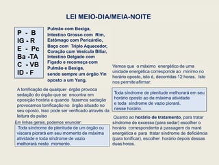 Em linhas gerais, podemos enunciar:
Toda síndrome de plenitude de um órgão ou
víscera piorará em seu momento de máxima
atividade e toda síndrome de vazio
melhorará neste momento.
Quanto ao horário de tratamento, para tratar
síndrome de excesso (para sedar) escolher o
horário correspondente à passagem da maré
energética e para tratar síndrome de deficiência
(para tonificar), escolher horário depois dessas
duas horas.
Pulmão com Bexiga,
Intestino Grosso com Rim,
Estômago com Pericárdio,
Baço com Triplo Aquecedor,
Coração com Vesícula Biliar,
Intestino Delgado com
Fígado e recomeça com
Pulmão e Bexiga,
sendo sempre um órgão Yin
oposto a um Yang.
Toda síndrome de plenitude melhorará em seu
horário oposto ao de máxima atividade
e toda síndrome de vazio piorará.
nesse horário.
Vemos que o máximo energético de uma
unidade energética corresponde ao mínimo no
horário oposto, isto é, decorridas 12 horas. Isto
nos permite afirmar:
LEI MEIO-DIA/MEIA-NOITE
A tonificação de qualquer órgão provoca
sedação do órgão que se encontra em
oposição horária e quando fazemos sedação
provocamos tonificação no órgão situado no
seu oposto. Isso pode ser verificado através da
leitura do pulso
P - B
IG - R
E - Pc
Ba -TA
C - VB
ID - F
 