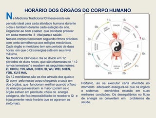 HORÁRIO DOS ÓRGÃOS DO CORPO HUMANO
Na Medicina Tradicional Chinesa existe um
período ideal para cada atividade humana durante
o dia e também durante cada estação do ano.
Organizar-se bem e saber que atividade praticar
em cada momento é vital para a saúde.
Nossos corpos funcionam seguindo ritmos precisos
com certa semelhança aos relógios mecânicos.
Cada órgão e meridiano tem um período de duas
horas em que o Qi (energia) está em seu nível
máximo.
Na Medicina Chinesa o dia se divide em 12
períodos de duas horas, que são chamadas de “ 12
ramos terrestres” e recebem os seguintes nomes:
ZI, CHOU, YIN, MAO, CHEN, SI, WU, WEI, SHEN,
YOU, XU E HAI.
Os 12 meridianos são os rios através dos quais o
Qi corre pelo nosso corpo chegando a cada um
dos órgãos, que funcionam melhor quando o fluxo
de energia que recebem é maior (porém se o
órgão estiver em plenitude, cheio de energia
patógena, ele fica impossibilitado de receber o Qi e
é justamente neste horário que se agravam os
sintomas).
Portanto, ao se executar certa atividade no
momento adequado assegura-se que os órgãos
e sistemas envolvidos estarão em suas
melhores condições. Os desequilíbrios no fluxo
de energia se convertem em problemas de
saúde.
 