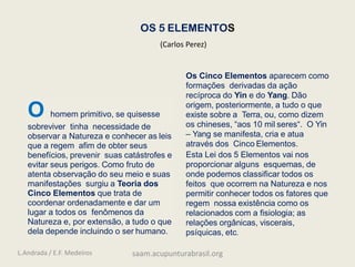 OS 5 ELEMENTOS
O homem primitivo, se quisesse
sobreviver tinha necessidade de
observar a Natureza e conhecer as leis
que a regem afim de obter seus
benefícios, prevenir suas catástrofes e
evitar seus perigos. Como fruto de
atenta observação do seu meio e suas
manifestações surgiu a Teoria dos
Cinco Elementos que trata de
coordenar ordenadamente e dar um
lugar a todos os fenômenos da
Natureza e, por extensão, a tudo o que
dela depende incluindo o ser humano.
Os Cinco Elementos aparecem como
formações derivadas da ação
recíproca do Yin e do Yang. Dão
origem, posteriormente, a tudo o que
existe sobre a Terra, ou, como dizem
os chineses, “aos 10 mil seres“. O Yin
– Yang se manifesta, cria e atua
através dos Cinco Elementos.
Esta Lei dos 5 Elementos vai nos
proporcionar alguns esquemas, de
onde podemos classificar todos os
feitos que ocorrem na Natureza e nos
permitir conhecer todos os fatores que
regem nossa existência como os
relacionados com a fisiologia; as
relações orgânicas, viscerais,
psíquicas, etc.
(Carlos Perez)
L.Andrada / E.F. Medeiros saam.acupunturabrasil.org
 