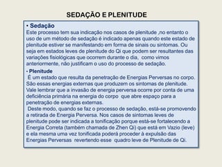 SEDAÇÃO E PLENITUDE
• Sedação
Este processo tem sua indicação nos casos de plenitude ,no entanto o
uso de um método de sedação é indicado apenas quando este estado de
plenitude estiver se manifestando em forma de sinais ou sintomas. Ou
seja em estados leves de plenitude do Qi que podem ser resultantes das
variações fisiológicas que ocorrem durante o dia, como vimos
anteriormente, não justificam o uso do processo de sedação.
• Plenitude
É um estado que resulta da penetração de Energias Perversas no corpo.
São essas energias externas que produzem os sintomas de plenitude.
Vale lembrar que a invasão de energia perversa ocorre por conta de uma
deficiência primária na energia do corpo que abre espaço para a
penetração de energias externas.
Deste modo, quando se faz o processo de sedação, está-se promovendo
a retirada de Energia Perversa. Nos casos de sintomas leves de
plenitude pode ser indicada a tonificação porque está-se fortalecendo a
Energia Correta (também chamada de Zhen Qi) que está em Vazio (leve)
e ela mesma uma vez tonificada poderá proceder à expulsão das
Energias Perversas revertendo esse quadro leve de Plenitude de Qi.
 