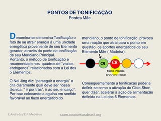 PONTOS DE TONIFICAÇÃO
Pontos Mãe
C9 C8
Ponto Próprio
FOGO DE FOGO
Denomina-se denomina Tonificação o
fato de se atrair energia á uma unidade
energética proveniente de seu Elemento
gerador, através do ponto de tonificação
de seu Meridiano Principal.
Portanto, o método de tonificação é
recomendado nos quadros de “vazios
endógenos” relacionados com a Lei dos
5 Elementos.
O Nei Jing diz: “perseguir a energia” e
cita claramente qual deve ser nossa
técnica: “ ir por trás”, ir ao seu encalço”.
Por isso colocando a agulha em sentido
favorável ao fluxo energético do
meridiano, o ponto de tonificação provoca
uma reação que atrai para o ponto em
questão os aportes energéticos de seu
Elemento Mãe ( Madeira).
Consequentemente a tonificação poderia
definir-se como a ativação do Ciclo Shen,
quer dizer, acelerar a ação de alimentação
definida na Lei dos 5 Elementos
L.Andrada / E.F. Medeiros saam.acupunturabrasil.org
 