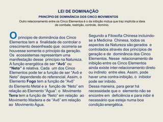 LEI DE DOMINAÇÃO
Outro relacionamento entre os Cinco Elementos é o da inibição mútua que traz implícita a ideia
de combate, restrição, controle, domínio.
PRINCÍPIO DE DOMINÂNCIA DOS CINCO MOVIMENTOS
Oprincipio de dominância dos Cinco
Elementos tem a finalidade de controlar o
crescimento desenfreado que ocorreria se
houvesse somente o principio da geração.
Os ecossistemas representam uma
manifestação desse princípio na Natureza.
A função energética de ser “Avô” ou
“Neto” é relativa. Cada um dos Cinco
Elementos pode ter a função de ser “Avô e
Neto” dependendo do referencial. Assim, o
Elemento Fogo tem a função de “Avô”
do Elemento Metal e a função de “Neto” em
relação ao Elemento “Água”: o Movimento
Terra tem a função de “Neto” em relação ao
Movimento Madeira e de “Avô” em relação
ao Movimento Água.
Segundo a Filosofia Chinesa incluindo-
se a Medicina Chinesa, todos os
aspectos da Natureza são gerados e
controlados através dos princípios de
geração e de dominância dos Cinco
Elementos. Nesse relacionamento de
inibição entre os Cinco Elementos
ainda existe inter-relacionamento direto
ou indireto entre eles. Assim, pode
haver uma contra-inibição, o inibidor
pode ser inibido.
Dessa maneira, para gerar há
necessidade que o elemento não se
encontre em deficiência e para inibir é
necessário que esteja numa boa
condição energética.
 