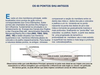 OS 60 PONTOS SHU ANTIGOS
Ecada um dos meridianos principais estão
localizados cinco pontos de ação comum
correspondentes aos Cinco Elementos. Estes
pontos são chamados de pontos Shu Antigos e
tem influencia fundamental na circulação e no
fortalecimento da Energia dos Canais,dos Órgãos
e das Vísceras.Eles são denominados Nascente,
Manancial,Riacho,Rio e Mar(JING, YING, SHU,
JING, HE) e estão situados nos membros
superiores e nos membros inferiores,abaixo do
cotovelo e do joelho respectivamente. Para ilustrar
a natureza destes pontos, os antigos chineses
comparavam a seção do meridiano entre os
dedos das mãos e dedos dos pés e cotovelos
e joelhos a um rio iniciando-se no ponto
nascente na ponta dos dedos do pé e das
mãos e tornando-se gradualmente maiores e
mais profundos, finalizando no “ponto-Mar” nos
cotovelos ou joelhos. Assim, a partir dos dedos
há uma progressão de tamanho e
profundidade do meridiano: ele é mais estreito
e superficial nos dedos e mais largo e profundo
nos cotovelos/joelhos.
Observamos então que cada Meridiano Principal, apresenta na parte mais distal de seu trajeto uma zona de
ressonância ou influxo energético que corresponde a influencia de cada órgão ou víscera em particular.
Em termos gerais, se pode afirmar que estes trajetos constituem zonas de reflexo energético.
NASCENTE
MANANCIAL
RIACHO
RIO MAR
QI SUPERFICIAL
QI SE APRESSA
CANAL SE ALARGA QI SE APROFUNDA QI SUBMERGE NO CORPO
 