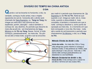 Método Chinês de dividir o dia
Início da noite. Ao meio dia (12h) o Yang
(dia) atinge seu ponto máximo e começa a
declinar (noite). O dia pertence ao YANG ,mas
após alcançar o seu pico ao meio-dia, o YIN
dentro dele começa gradualmente a se
desdobrar e a se manifestar.
Método Ocidental de dividir o dia.
Início do Dia. O dia começa com o nascer do
sol (6h)e termina com seu ocaso (18h).
Quando o sol se levanta no horizonte, o dia, na
verdade, começou muito antes; mas o trajeto
(aparente) do sol do horizonte até o zênite será
chamado de Yang Supremo, ou Yang no Yang. Ao
chegar ao meio-dia o sol culmina em seu
esplendor, porém, atenção! – este é também o
começo do seu declínio. Ao período que decorre do
meio-dia ao pôr-do- sol chamaremos de Yang
Mínimo ou de Yin no Yang. Dessa forma, a noite
começou, paradoxalmente, ao meio-dia. Do pôr-
do-sol até a meia-noite, quando o sol se encontra
DIVISÃO DO TEMPO NA CHINA ANTIGA
O DIA
seu nadir é o período que chamamos de Yin
Supremo ou de Yin no Yin. Note-se que
quando o sol chega ao nadir, isto é, meia-
noite, quando a obscuridade é mais
completa, é também o momento em que a
noite começa a declinar e, como ponto de
oposição ao meio-dia, é o momento em que
terá começado o novo dia. Da meia- noite
até a saída do sol transcorre o período que
chamaremos Yin Mínimo, o dia, ou o Yang
no Yin.
 