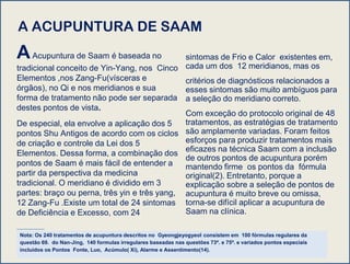 A ACUPUNTURA DE SAAM
AAcupuntura de Saam é baseada no
tradicional conceito de Yin-Yang, nos Cinco
Elementos ,nos Zang-Fu(vísceras e
órgãos), no Qi e nos meridianos e sua
forma de tratamento não pode ser separada
destes pontos de vista.
De especial, ela envolve a aplicação dos 5
pontos Shu Antigos de acordo com os ciclos
de criação e controle da Lei dos 5
Elementos. Dessa forma, a combinação dos
pontos de Saam é mais fácil de entender a
partir da perspectiva da medicina
tradicional. O meridiano é dividido em 3
partes: braço ou perna, três yin e três yang,
12 Zang-Fu .Existe um total de 24 sintomas
de Deficiência e Excesso, com 24
sintomas de Frio e Calor existentes em,
cada um dos 12 meridianos, mas os
critérios de diagnósticos relacionados a
esses sintomas são muito ambíguos para
a seleção do meridiano correto.
Com exceção do protocolo original de 48
tratamentos, as estratégias de tratamento
são amplamente variadas. Foram feitos
esforços para produzir tratamentos mais
eficazes na técnica Saam com a inclusão
de outros pontos de acupuntura porém
mantendo firme os pontos da fórmula
original(2). Entretanto, porque a
explicação sobre a seleção de pontos de
acupuntura é muito breve ou omissa,
torna-se difícil aplicar a acupuntura de
Saam na clínica.
Nota: Os 240 tratamentos de acupuntura descritos no Gyeongjeyogyeol consistem em 100 fórmulas regulares da
questão 69. do Nan-Jing, 140 formulas irregulares baseadas nas questões 73º. e 75º. e variados pontos especiais
incluídos os Pontos Fonte, Luo, Acúmulo( Xi), Alarme e Assentimento(14).
 