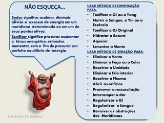 .
Sedar significa acalmar, diminuir,
aliviar o excesso de energia em um
meridiano determinado ou em um de
seus pontosativos.
Tonificar significa procurar aumentar
o tônus energético, estimular,
aumentar, com o fim de procurar um
perfeito equilíbrio de energia.
USAR MÉTODO DE TONIFICAÇÃO
PARA:
• Tonificar o Qi ou o Yang
• Nutrir o Sangue, o Yin ou a
Essência
• Tonificar o Qi Original
• Hidratar a Secura
• Aquecer
• Levantar a Mente
USAR MÉTODO DE SEDAÇÃO PARA:
• Eliminar o Vento
• Eliminar o Fogo ou o Calor
• Resolver a Umidade
• Eliminar o Frio interior
• Resolver a Fleuma
• Abrir os orifícios
• Promover a ressuscitação
• Interromper a dor
• Regularizar o Qi
• Regularizar o Sangue
• Remover as obstruções
dos Meridianos
NÃO ESQUEÇA...
L.Andrada / E.F. Medeiros
 