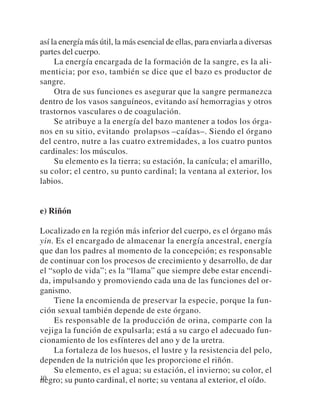 así la energía más útil, la más esencial de ellas, para enviarla a diversas
partes del cuerpo.
     La energía encargada de la formación de la sangre, es la ali-
menticia; por eso, también se dice que el bazo es productor de
sangre.
     Otra de sus funciones es asegurar que la sangre permanezca
dentro de los vasos sanguíneos, evitando así hemorragias y otros
trastornos vasculares o de coagulación.
     Se atribuye a la energía del bazo mantener a todos los órga-
nos en su sitio, evitando prolapsos –caídas–. Siendo el órgano
del centro, nutre a las cuatro extremidades, a los cuatro puntos
cardinales: los músculos.
     Su elemento es la tierra; su estación, la canícula; el amarillo,
su color; el centro, su punto cardinal; la ventana al exterior, los
labios.


e) Riñón

Localizado en la región más inferior del cuerpo, es el órgano más
yin. Es el encargado de almacenar la energía ancestral, energía
que dan los padres al momento de la concepción; es responsable
de continuar con los procesos de crecimiento y desarrollo, de dar
el “soplo de vida”; es la “llama” que siempre debe estar encendi-
da, impulsando y promoviendo cada una de las funciones del or-
ganismo.
    Tiene la encomienda de preservar la especie, porque la fun-
ción sexual también depende de este órgano.
    Es responsable de la producción de orina, comparte con la
vejiga la función de expulsarla; está a su cargo el adecuado fun-
cionamiento de los esfínteres del ano y de la uretra.
    La fortaleza de los huesos, el lustre y la resistencia del pelo,
dependen de la nutrición que les proporcione el riñón.
    Su elemento, es el agua; su estación, el invierno; su color, el
10
negro; su punto cardinal, el norte; su ventana al exterior, el oído.
 