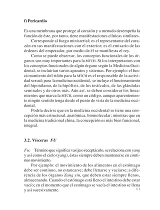 f) Pericardio

Es una membrana que protege al corazón y a menudo desempeña la
función de éste, por tanto, tiene manifestaciones clínicas similares.
     Corresponde al fuego ministerial; es el representante del cora-
zón en sus manifestaciones con el exterior; es el emisario de las
órdenes del emperador, por medio de él se manifiesta el rey.
     Como se puede observar, los conceptos funcionales de los ór-
ganos son muy importantes para la MTCH. Si los interpretamos con
los conceptos funcionales de algún órgano según la Medicina Occi-
dental, se incluirían varios aparatos y sistemas. Por ejemplo: el fun-
cionamiento del riñón para la MTCH es el responsable de la activi-
dad sexual; para la medicina occidental, se incluye el funcionamiento
del hipotálamo, de la hipófisis, de los testículos, de las glándulas
seminales y de otros más. Aún así, se deben considerar los linea-
mientos que marca la MTCH, como un código, aunque aparentemen-
te ningún sentido tenga desde el punto de vista de la medicina occi-
dental.
     Podría decirse que en la medicina occidental se tiene una con-
cepción más estructural, anatómica, biomolecular; mientras que en
la medicina tradicional china, la concepción es más bien funcional,
integral.


3.2. Vísceras FU

Fu: Término que significa vasija o receptáculo, se relaciona con yang
y así como el cielo (yang), éstas siempre deben mantenerse en conti-
nuo movimiento.
    Por ejemplo: el movimiento de los alimentos en el estómago
debe ser continuo, no estancarse; debe llenarse y vaciarse; a dife-
rencia de los órganos Zang yin, que deben estar siempre llenos,
almacenando. Cuando el estómago está lleno el intestino debe estar
vacío; en el momento que el estómago se vacía el intestino se llena
y así sucesivamente.                                               11
 