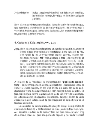 3) jiao inferior   Indica la región abdominal por debajo del ombligo,
                   incluidos los riñones, la vejiga, los intestinos delgado
                   y grueso.

Es el sistema de intercomunicación, llamado también canal de agua,
que permite la transmisión de energía y líquidos, de arriba abajo y
viceversa. Maneja para la medicina occidental, los aparatos: respirato-
rio, digestivo y genito-urinario.


4. Canales y Colaterales JING LUO

Jing. Es el sistema de canales; tiene un sentido de caminos, que son
      como líneas troncales: luo colaterales tiene sentido de red,
      son ramas de los jing y recorren todo el cuerpo, los dos jun-
      tos transportan el Qi (chi), energía y xue (shue) de todo el
      cuerpo. Comunican los cinco zang (órganos) y seis fu (vísce-
      ras), las cuatro extremidades, los huesos, los cinco sentidos,
      la piel, los músculos, tendones y vasos sanguíneos. Conectan la
      parte superior con la inferior, lo interno con lo externo, y norma-
      lizan las relaciones entre diferentes partes del cuerpo, forman-
      do así un todo integral.

A lo largo de su recorrido, se encuentran los “puntos de acupun-
tura”, que corresponden a zonas específicas localizadas sobre la
superficie del cuerpo, en los que existe un aumento de la con-
ductancia y una baja resistencia eléctrica; por medio de ellos, se
tiene influencia sobre la circulación de la sangre y de la energía.
Es la forma como se accede al organismo, desde el punto de vista
energético, con la finalidad de proporcionar un equilibrio que se
traduce en salud.
     Los canales de acupuntura, de acuerdo con el sitio por donde
circulan, su función y profundidad, se clasifican en doce principa-
les: canales yin, tres de la mano y tres del pie; canales yang, tres
de la mano y tres del pie; uno por cada órgano y por cada víscera;13
 