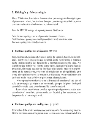 5. Etiología y fisiopatología

Hace 2000 años, los chinos desconocían que un agente biológico pa-
tógeno como virus, bacterias u hongos, y otros agentes físicos, eran
causantes directos o indirectos de enfermedad.

Para la MTCH los agentes patógenos se dividen en:

Seis factores patógenos exógenos (externos): climas.
Siete factores patógenos endógenos (internos): sentimientos.
Factores patógenos coadyuvantes.


   Factores patógenos exógenos: LIU XIE

Frió, humedad, sequedad, viento, calor de verano, fuego, son ener-
gías, cambios climáticos que ocurren en la naturaleza y forman
parte indispensable del desarrollo y mantenimiento de la vida. No
significa que el frío y el viento como tales, sean energías patógenas
externas, sino que cuando se produce un cambio brusco o impor-
tante en la naturaleza, se crean alteraciones en el equilibrio que
tiene el organismo con su entorno, o bien que los mecanismos de
defensa estén muy débiles y presenten alteraciones.
     No se puede considerar que la humedad ambiental sea por sí
sola una energía patógena; es necesario que participe el huésped
con deficiencia para que desarrolle la enfermedad.
    Los chinos mencionan que los agentes patógenos externos ata-
can desde el exterior, penetrando por la piel y las mucosas, so-
brepasando a la energía wei.


   Factores patógenos endógenos: QI QING

El hombre debe sentir varias emociones; cuando éstas son muy impor-
16
tantes, intensas, entonces pueden ser las causantes de enfermedad: ira
 