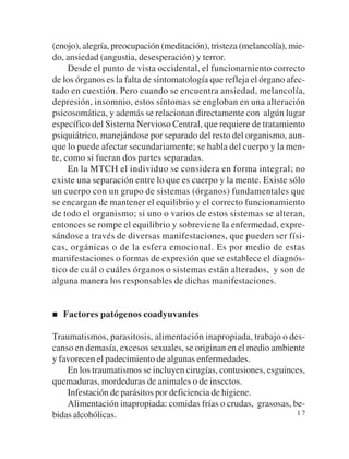 (enojo), alegría, preocupación (meditación), tristeza (melancolía), mie-
do, ansiedad (angustia, desesperación) y terror.
     Desde el punto de vista occidental, el funcionamiento correcto
de los órganos es la falta de sintomatología que refleja el órgano afec-
tado en cuestión. Pero cuando se encuentra ansiedad, melancolía,
depresión, insomnio, estos síntomas se engloban en una alteración
psicosomática, y además se relacionan directamente con algún lugar
específico del Sistema Nervioso Central, que requiere de tratamiento
psiquiátrico, manejándose por separado del resto del organismo, aun-
que lo puede afectar secundariamente; se habla del cuerpo y la men-
te, como si fueran dos partes separadas.
     En la MTCH el individuo se considera en forma integral; no
existe una separación entre lo que es cuerpo y la mente. Existe sólo
un cuerpo con un grupo de sistemas (órganos) fundamentales que
se encargan de mantener el equilibrio y el correcto funcionamiento
de todo el organismo; si uno o varios de estos sistemas se alteran,
entonces se rompe el equilibrio y sobreviene la enfermedad, expre-
sándose a través de diversas manifestaciones, que pueden ser físi-
cas, orgánicas o de la esfera emocional. Es por medio de estas
manifestaciones o formas de expresión que se establece el diagnós-
tico de cuál o cuáles órganos o sistemas están alterados, y son de
alguna manera los responsables de dichas manifestaciones.


   Factores patógenos coadyuvantes

Traumatismos, parasitosis, alimentación inapropiada, trabajo o des-
canso en demasía, excesos sexuales, se originan en el medio ambiente
y favorecen el padecimiento de algunas enfermedades.
    En los traumatismos se incluyen cirugías, contusiones, esguinces,
quemaduras, mordeduras de animales o de insectos.
    Infestación de parásitos por deficiencia de higiene.
    Alimentación inapropiada: comidas frías o crudas, grasosas, be-
bidas alcohólicas.                                                17
 