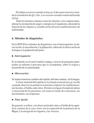 El trabajo excesivo extenúa el jing qi; el descanso excesivo retar-
da la circulación de Qi y Xue. Los excesos sexuales tornan deficiente
al jing.
     Tanto los factores externos como los internos y los coadyuvantes,
alteran la circulación de sangre y energía en el organismo, afectando la
función de los órganos y creando así las diversas manifestaciones de
enfermedad.


6. Métodos de diagnóstico

En la MTCH los métodos de diagnóstico son el interrogatorio, la ob-
servación, la auscultación y la palpación; sobresale la observación de
la lengua y la palpación del pulso

   Interrogatorio:

Es el método en el cual el médico indaga, a través de preguntas plan-
teadas al enfermo o personas que lo acompañan, sobre el origen y
desarrollo de la enfermedad.

   Observación:

Se inspeccionan los cambios del espíritu, del tinte cutáneo, de la lengua.
    La base material del espíritu es la energía esencial jing qi; en ella
se puede observar la actitud, la estructura corporal, las manifestacio-
nes faciales, el habla, entre otros. Permite averiguar el estado de ánimo
y emocional de los pacientes, así como el estado de conciencia, sus
movimientos, sus respuestas.

   Tinte facial:

En general, se refiere a la observación del color y el brillo de la super-
ficie cutánea de la cara; éstos son la expresión de la potencia de la
18
sangre y la energía de los órganos y las vísceras.
 
