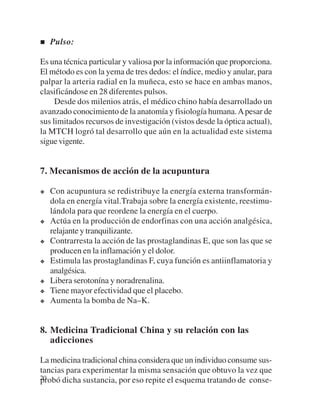 Pulso:

Es una técnica particular y valiosa por la información que proporciona.
El método es con la yema de tres dedos: el índice, medio y anular, para
palpar la arteria radial en la muñeca, esto se hace en ambas manos,
clasificándose en 28 diferentes pulsos.
     Desde dos milenios atrás, el médico chino había desarrollado un
avanzado conocimiento de la anatomía y fisiología humana. A pesar de
sus limitados recursos de investigación (vistos desde la óptica actual),
la MTCH logró tal desarrollo que aún en la actualidad este sistema
sigue vigente.


7. Mecanismos de acción de la acupuntura

   Con acupuntura se redistribuye la energía externa transformán-
   dola en energía vital.Trabaja sobre la energía existente, reestimu-
   lándola para que reordene la energía en el cuerpo.
   Actúa en la producción de endorfinas con una acción analgésica,
   relajante y tranquilizante.
   Contrarresta la acción de las prostaglandinas E, que son las que se
   producen en la inflamación y el dolor.
   Estimula las prostaglandinas F, cuya función es antiinflamatoria y
   analgésica.
   Libera serotonína y noradrenalina.
   Tiene mayor efectividad que el placebo.
   Aumenta la bomba de Na–K.


8. Medicina Tradicional China y su relación con las
   adicciones

La medicina tradicional china considera que un individuo consume sus-
tancias para experimentar la misma sensación que obtuvo la vez que
20
probó dicha sustancia, por eso repite el esquema tratando de conse-
 