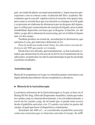guir un estado de placer, un mejor pensamiento y lograr mayores per-
cepciones; esto se conoce como exaltación del Shen (espíritu). Re-
cordemos que la casa del espíritu está en el corazón, éste quiere más,
pero como se excede hace que esa emoción se estanque en el hí-gado
y se presente un síndrome de abstinencia por un desgaste del órgano,
que se refleja por estancamiento de energía de hígado, provocando
irritabilidad, depresión; esto hace que se desgaste la función yin del
riñón, ya que ahí se almacena la esencia jing, por ser el riñón el órgano
más yin del cuerpo.
     También produce un estado de ansiedad por la abstinencia, que
aumenta el yang, por tanto hace deficiente al yin.
     Para la medicina tradicional china, las adicciones son una de-
ficiencia del YIN que puede ser tratada.
     Desde hace tres décadas aproximadamente, se han realizado es-
tudios que demuestran la eficacia de la MTCH en el tratamiento de las
adicciones; en particular, ha sido la auriculoterapia la que ha mostrado
excelentes resultados.


Auriculoterapia

Rama de la acupuntura en la que se estimulan puntos auriculares con
algún método para obtener efectos terapéuticos a distancia.


   Historia de la Auriculoterapia

La primera referencia de la Auriculoterapia es la que se hace en el
Huang Di Nei Jing, (libro del Emperador Amarillo); señala que todos
los canales yang se conectan directamente, y los yin indirectamente, a
través de los canales yang, de tal modo que se puede tener acceso
desde el pabellón auricular a los 12 canales con todas las partes del
cuerpo, al igual que hacer el diagnóstico y tratamiento.
     Alrededor del 400 a.C., se consideraba al pabellón auricular
como una estructura que se relaciona con todo el cuerpo. Se utili- 21
 