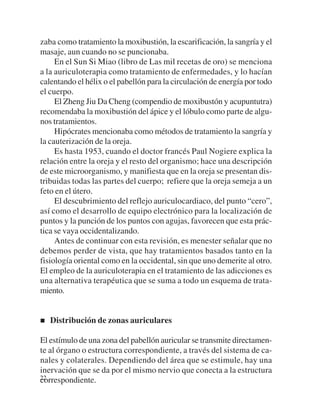 zaba como tratamiento la moxibustión, la escarificación, la sangría y el
masaje, aun cuando no se puncionaba.
     En el Sun Si Miao (libro de Las mil recetas de oro) se menciona
a la auriculoterapia como tratamiento de enfermedades, y lo hacían
calentando el hélix o el pabellón para la circulación de energía por todo
el cuerpo.
     El Zheng Jiu Da Cheng (compendio de moxibustón y acupuntutra)
recomendaba la moxibustión del ápice y el lóbulo como parte de algu-
nos tratamientos.
     Hipócrates mencionaba como métodos de tratamiento la sangría y
la cauterización de la oreja.
     Es hasta 1953, cuando el doctor francés Paul Nogiere explica la
relación entre la oreja y el resto del organismo; hace una descripción
de este microorganismo, y manifiesta que en la oreja se presentan dis-
tribuidas todas las partes del cuerpo; refiere que la oreja semeja a un
feto en el útero.
     El descubrimiento del reflejo auriculocardiaco, del punto “cero”,
así como el desarrollo de equipo electrónico para la localización de
puntos y la punción de los puntos con agujas, favorecen que esta prác-
tica se vaya occidentalizando.
     Antes de continuar con esta revisión, es menester señalar que no
debemos perder de vista, que hay tratamientos basados tanto en la
fisiología oriental como en la occidental, sin que uno demerite al otro.
El empleo de la auriculoterapia en el tratamiento de las adicciones es
una alternativa terapéutica que se suma a todo un esquema de trata-
miento.


   Distribución de zonas auriculares

El estímulo de una zona del pabellón auricular se transmite directamen-
te al órgano o estructura correspondiente, a través del sistema de ca-
nales y colaterales. Dependiendo del área que se estimule, hay una
inervación que se da por el mismo nervio que conecta a la estructura
22
correspondiente.
 