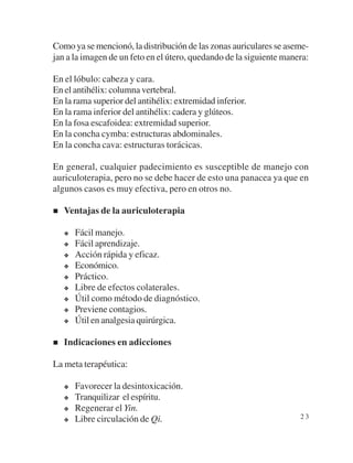 Como ya se mencionó, la distribución de las zonas auriculares se aseme-
jan a la imagen de un feto en el útero, quedando de la siguiente manera:

En el lóbulo: cabeza y cara.
En el antihélix: columna vertebral.
En la rama superior del antihélix: extremidad inferior.
En la rama inferior del antihélix: cadera y glúteos.
En la fosa escafoidea: extremidad superior.
En la concha cymba: estructuras abdominales.
En la concha cava: estructuras torácicas.

En general, cualquier padecimiento es susceptible de manejo con
auriculoterapia, pero no se debe hacer de esto una panacea ya que en
algunos casos es muy efectiva, pero en otros no.

   Ventajas de la auriculoterapia

      Fácil manejo.
      Fácil aprendizaje.
      Acción rápida y eficaz.
      Económico.
      Práctico.
      Libre de efectos colaterales.
      Útil como método de diagnóstico.
      Previene contagios.
      Útil en analgesia quirúrgica.

   Indicaciones en adicciones

La meta terapéutica:

      Favorecer la desintoxicación.
      Tranquilizar el espíritu.
      Regenerar el Yin.
      Libre circulación de Qi.                                       23
 