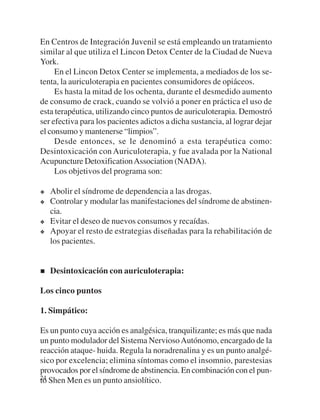 En Centros de Integración Juvenil se está empleando un tratamiento
similar al que utiliza el Lincon Detox Center de la Ciudad de Nueva
York.
     En el Lincon Detox Center se implementa, a mediados de los se-
tenta, la auriculoterapia en pacientes consumidores de opiáceos.
     Es hasta la mitad de los ochenta, durante el desmedido aumento
de consumo de crack, cuando se volvió a poner en práctica el uso de
esta terapéutica, utilizando cinco puntos de auriculoterapia. Demostró
ser efectiva para los pacientes adictos a dicha sustancia, al lograr dejar
el consumo y mantenerse “limpios”.
     Desde entonces, se le denominó a esta terapéutica como:
Desintoxicación con Auriculoterapia, y fue avalada por la National
Acupuncture Detoxification Association (NADA).
     Los objetivos del programa son:

   Abolir el síndrome de dependencia a las drogas.
   Controlar y modular las manifestaciones del síndrome de abstinen-
   cia.
   Evitar el deseo de nuevos consumos y recaídas.
   Apoyar el resto de estrategias diseñadas para la rehabilitación de
   los pacientes.


   Desintoxicación con auriculoterapia:

Los cinco puntos

1. Simpático:

Es un punto cuya acción es analgésica, tranquilizante; es más que nada
un punto modulador del Sistema Nervioso Autónomo, encargado de la
reacción ataque- huida. Regula la noradrenalina y es un punto analgé-
sico por excelencia; elimina síntomas como el insomnio, parestesias
provocados por el síndrome de abstinencia. En combinación con el pun-
24 Shen Men es un punto ansiolítico.
to
 