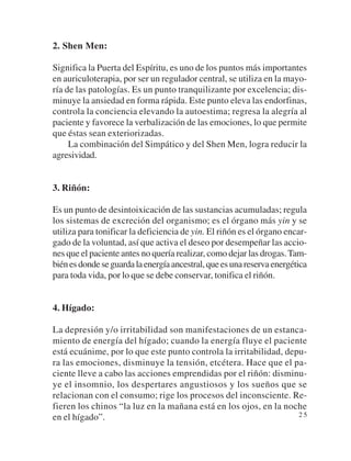 2. Shen Men:

Significa la Puerta del Espíritu, es uno de los puntos más importantes
en auriculoterapia, por ser un regulador central, se utiliza en la mayo-
ría de las patologías. Es un punto tranquilizante por excelencia; dis-
minuye la ansiedad en forma rápida. Este punto eleva las endorfinas,
controla la conciencia elevando la autoestima; regresa la alegría al
paciente y favorece la verbalización de las emociones, lo que permite
que éstas sean exteriorizadas.
     La combinación del Simpático y del Shen Men, logra reducir la
agresividad.


3. Riñón:

Es un punto de desintoixicación de las sustancias acumuladas; regula
los sistemas de excreción del organismo; es el órgano más yin y se
utiliza para tonificar la deficiencia de yin. El riñón es el órgano encar-
gado de la voluntad, así que activa el deseo por desempeñar las accio-
nes que el paciente antes no quería realizar, como dejar las drogas. Tam-
bién es donde se guarda la energía ancestral, que es una reserva energética
para toda vida, por lo que se debe conservar, tonifica el riñón.


4. Hígado:

La depresión y/o irritabilidad son manifestaciones de un estanca-
miento de energía del hígado; cuando la energía fluye el paciente
está ecuánime, por lo que este punto controla la irritabilidad, depu-
ra las emociones, disminuye la tensión, etcétera. Hace que el pa-
ciente lleve a cabo las acciones emprendidas por el riñón: disminu-
ye el insomnio, los despertares angustiosos y los sueños que se
relacionan con el consumo; rige los procesos del inconsciente. Re-
fieren los chinos “la luz en la mañana está en los ojos, en la noche
en el hígado”.                                                     25
 