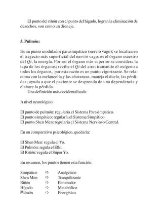 El punto del riñón con el punto del hígado, logran la eliminación de
desechos, son como un drenaje.


5. Pulmón:

Es un punto modulador parasimpático (nervio vago); se localiza en
el trayecto más superficial del nervio vago; es el órgano maestro
del Qi, la energía. Por ser el órgano más superior se considera la
tapa de los órganos; recibe el Qi del aire; transmite el oxígeno a
todos los órganos, por esta razón es un punto vigorizante. Se rela-
ciona con la melancolía y las añoranzas, maneja el duelo, las pérdi-
das; ayuda a que el paciente se desprenda de una dependencia y
elabore la pérdida.
     Una definición más occidentalizada:

A nivel neurológico:

El punto de pulmón: regularía el Sistema Parasimpático.
El punto simpático: regularía el Sistema Simpático.
El punto Shen Men: regularía el Sistema Nervioso Central.

En un comparativo psicológico, quedaría:

El Shen Men: regula el Yo.
El Pulmón: regula el Ello.
El Riñón: regula el Súper Yo.

En resumen, los puntos tienen esta función:

Simpático              Analgésico
Shen Men               Tranquilizante
Riñón                  Eliminador
Hígado                 Metabólico
26
Pulmón                 Energético
 