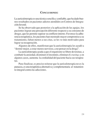 CONCLUSIONES:

La auriculoterapia es una técnica sencilla y confiable, que ha dado bue-
nos resultados en pacientes adictos atendidos en Centros de Integra-
ción Juvenil.
     Se ha observado que posterior a la aplicación de las agujas, los
pacientes logran una percepción diferente respecto a su consumo de
drogas, que les permite superar su conflicto interno. Favorece la adhe-
rencia terapéutica, los pacientes han mostrado mayor compromiso a su
tratamiento, faltan menos a sus citas, se les ve más motivados para
lograr su recuperación.
     Algunos de ellos, manifestan que la auriculoterapia les ayudó a
“dormir mejor, a estar menos nervioso, a no pensar en la droga”.
     La auriculoterapia ayuda a que el organismo se libere de toxinas, a
combatir la ansiedad, disminuir el insomnio, eliminar el craving; y en
algunos casos, aumenta la cordialidad del paciente hacia sus terapeu-
tas.
     Para finalizar, es preciso reiterar que la auriculoterapia no es la
panacea, es una terapéutica alternativa y complementaria al tratamien-
to integral contra las adicciones.




                                                                     29
 