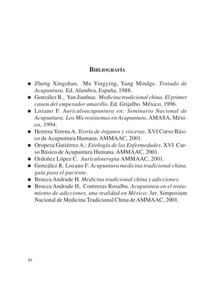 BIBLIOGRAFÍA

     Zheng Xingshan, Mu Yingying, Yang Mindge. Tratado de
     Acupuntura. Ed. Alambra, España, 1988.
     González R., Yan Jianhua: Medicina tradicional china. El primer
     canon del emperador amarillo. Ed. Grijalbo. México, 1996.
     Lozano F. Auriculoacupuntura en: Seminario Nacional de
     Acupuntura: Los Microsistemas en Acupuntura. AMASA, Méxi-
     co, 1994.
     Herrera Yerena A. Teoría de órganos y vísceras. XVI Curso Bási-
     co de Acupuntura Humana. AMMAAC, 2001.
     Oropeza Gutiérrez A.: Etiología de las Enfermedades. XVI Cur-
     so Básico de Acupuntura Humana. AMMAAC, 2001.
     Ordoñez López C. Auriculoterapia AMMAAC, 2001.
     González R. Lozano F. Acupuntura medicina tradicional china,
     guía para el paciente.
     Brocca Andrade H. Medicina tradicional china y adicciones.
     Brocca Andrade H, Contreras Rosalba. Acupuntura en el trata-
     miento de adicciones, una realidad en México: 3er. Simposium
     Nacional de Medicina Tradicional China de AMMAAC, 2001.




30
 