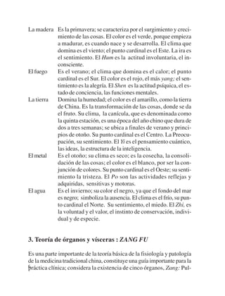 La madera Es la primavera; se caracteriza por el surgimiento y creci-
          miento de las cosas. El color es el verde, porque empieza
          a madurar, es cuando nace y se desarrolla. El clima que
          domina es el viento; el punto cardinal es el Este. La ira es
          el sentimiento. El Hum es la actitud involuntaria, el in-
          consciente.
El fuego  Es el verano; el clima que domina es el calor; el punto
          cardinal es el Sur. El color es el rojo, el más yang; el sen-
          timiento es la alegría. El Shen es la actitud psíquica, el es-
          tado de conciencia, las funciones mentales.
La tierra Domina la humedad; el color es el amarillo, como la tierra
          de China. Es la transformación de las cosas, donde se da
          el fruto. Su clima, la canícula, que es denominada como
          la quinta estación, es una época del año chino que dura de
          dos a tres semanas; se ubica a finales de verano y princi-
          pios de otoño. Su punto cardinal es el Centro. La Preocu-
          pación, su sentimiento. El Yi es el pensamiento cuántico,
          las ideas, la estructura de la inteligencia.
El metal  Es el otoño; su clima es seco; es la cosecha, la consoli-
          dación de las cosas; el color es el blanco, por ser la con-
          junción de colores. Su punto cardinal es el Oeste; su senti-
          miento la tristeza. El Po son las actividades reflejas y
          adquiridas, sensitivas y motoras.
El agua   Es el invierno; su color el negro, ya que el fondo del mar
          es negro; simboliza la ausencia. El clima es el frío, su pun-
          to cardinal el Norte. Su sentimiento, el miedo. El Zhi, es
          la voluntad y el valor, el instinto de conservación, indivi-
          dual y de especie.


3. Teoría de órganos y vísceras : ZANG FU

Es una parte importante de la teoría básica de la fisiología y patología
de la medicina tradicional china, constituye una guía importante para la
6
práctica clínica; considera la existencia de cinco órganos, Zang: Pul-
 