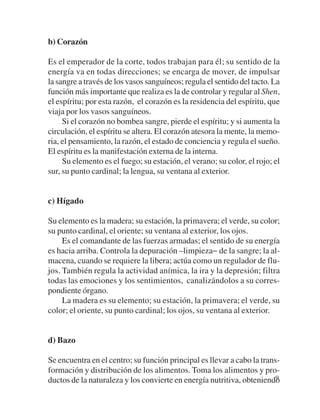 b) Corazón

Es el emperador de la corte, todos trabajan para él; su sentido de la
energía va en todas direcciones; se encarga de mover, de impulsar
la sangre a través de los vasos sanguíneos; regula el sentido del tacto. La
función más importante que realiza es la de controlar y regular al Shen,
el espíritu; por esta razón, el corazón es la residencia del espíritu, que
viaja por los vasos sanguíneos.
     Si el corazón no bombea sangre, pierde el espíritu; y si aumenta la
circulación, el espíritu se altera. El corazón atesora la mente, la memo-
ria, el pensamiento, la razón, el estado de conciencia y regula el sueño.
El espíritu es la manifestación externa de la interna.
     Su elemento es el fuego; su estación, el verano; su color, el rojo; el
sur, su punto cardinal; la lengua, su ventana al exterior.


c) Hígado

Su elemento es la madera; su estación, la primavera; el verde, su color;
su punto cardinal, el oriente; su ventana al exterior, los ojos.
     Es el comandante de las fuerzas armadas; el sentido de su energía
es hacia arriba. Controla la depuración –limpieza− de la sangre; la al-
macena, cuando se requiere la libera; actúa como un regulador de flu-
jos. También regula la actividad anímica, la ira y la depresión; filtra
todas las emociones y los sentimientos, canalizándolos a su corres-
pondiente órgano.
     La madera es su elemento; su estación, la primavera; el verde, su
color; el oriente, su punto cardinal; los ojos, su ventana al exterior.


d) Bazo

Se encuentra en el centro; su función principal es llevar a cabo la trans-
formación y distribución de los alimentos. Toma los alimentos y pro-
ductos de la naturaleza y los convierte en energía nutritiva, obteniendo 9
 