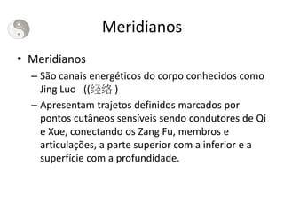 Meridianos
• Meridianos
– São canais energéticos do corpo conhecidos como
Jing Luo ((经络 )
– Apresentam trajetos definidos marcados por
pontos cutâneos sensíveis sendo condutores de Qi
e Xue, conectando os Zang Fu, membros e
articulações, a parte superior com a inferior e a
superfície com a profundidade.
 