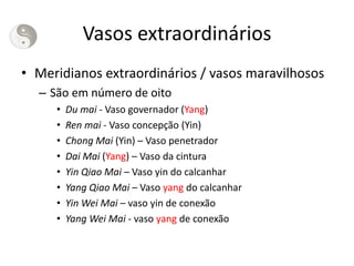 Vasos extraordinários
• Meridianos extraordinários / vasos maravilhosos
– São em número de oito
• Du mai - Vaso governador (Yang)
• Ren mai - Vaso concepção (Yin)
• Chong Mai (Yin) – Vaso penetrador
• Dai Mai (Yang) – Vaso da cintura
• Yin Qiao Mai – Vaso yin do calcanhar
• Yang Qiao Mai – Vaso yang do calcanhar
• Yin Wei Mai – vaso yin de conexão
• Yang Wei Mai - vaso yang de conexão
 