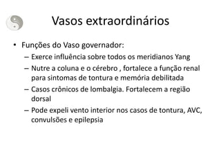 Vasos extraordinários
• Funções do Vaso governador:
– Exerce influência sobre todos os meridianos Yang
– Nutre a coluna e o cérebro , fortalece a função renal
para sintomas de tontura e memória debilitada
– Casos crônicos de lombalgia. Fortalecem a região
dorsal
– Pode expeli vento interior nos casos de tontura, AVC,
convulsões e epilepsia
 