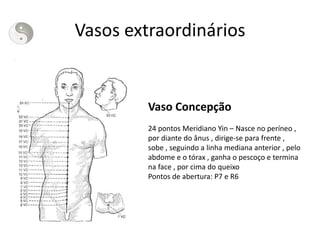 Vasos extraordinários
Vaso Concepção
24 pontos Meridiano Yin – Nasce no períneo ,
por diante do ânus , dirige-se para frente ,
sobe , seguindo a linha mediana anterior , pelo
abdome e o tórax , ganha o pescoço e termina
na face , por cima do queixo
Pontos de abertura: P7 e R6
 