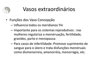 Vasos extraordinários
• Funções dos Vaso Concepção
– Influencia todos os meridianos Yin
– Importante para os sistemas reprodutivos : nas
mulheres regulariza a menstruação, fertilidade,
gravidez, parto e menopausa
– Para casos de infertilidade: Promove suprimento de
sangue para o útero e trata disfunções menstruais
como dismenorreia, amenorréia, menorragia, etc.
 