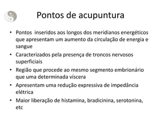 Pontos de acupuntura
• Pontos inseridos aos longos dos meridianos energéticos
que apresentam um aumento da circulação de energia e
sangue
• Caracterizados pela presença de troncos nervosos
superficiais
• Região que procede ao mesmo segmento embrionário
que uma determinada víscera
• Apresentam uma redução expressiva de impedância
elétrica
• Maior liberação de histamina, bradicinina, serotonina,
etc
 