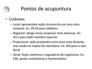 Pontos de acupuntura
• Cutâneos
– Local: apresentam ação circunscrita em uma área
corporal. Ex: VB 20 para cefaléias
– Regional: atinge áreas corporais mais extensas. Ex:
IG11 para todo membro superior
– Projecional: ação projetada numa área mais distante,
mas ainda no trajeto do meridiano. Ex: IG4 para o seio
facial
– Geral: Ação sistêmica e regulatória do organismo. Ex:
E36. ponto revitalizante e homeostático
 