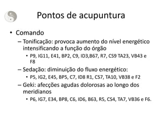 Pontos de acupuntura
• Comando
– Tonificação: provoca aumento do nível energético
intensificando a função do órgão
• P9, IG11, E41, BP2, C9, ID3,B67, R7, CS9 TA23, VB43 e
F8
– Sedação: diminuição do fluxo energético:
• P5, IG2, E45, BP5, C7, ID8 R1, CS7, TA10, VB38 e F2
– Geki: afecções agudas dolorosas ao longo dos
meridianos
• P6, IG7, E34, BP8, C6, ID6, B63, R5, CS4, TA7, VB36 e F6.
 