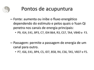 Pontos de acupuntura
– Fonte: aumenta ou inibe o fluxo energético
dependendo do estímulo e pelos quais o Yuan Qi
penetra nos canais de energia principais:
• P9, IG4, E41, BP3, C7, ID4 B64, R3, CS7, TA4, VB40 e F3.
– Passagem: permite a passagem de energia de um
canal para outro.
• P7, IG6, E41, BP4, C5, ID7, B58, R4, CS6, TA5, VB37 e F5.
 