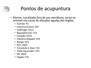 Pontos de acupuntura
– Alarme: Localizado fora do seu meridiano, torna-se
sensível nos casos de afecções agudas dos órgãos.
• Pulmão: P1
• Intestino Grosso: E25
• Estômago: VC12
• Baço/pâncreas: F13
• Coração: VC14
• Intestino delgado: VC4
• Bexiga: VC3
• Rim: VB25
• Circulação e Sexo: CS1
• Triplo aquecedor: VC5
• VB: VB23
• Fígado: F14
 