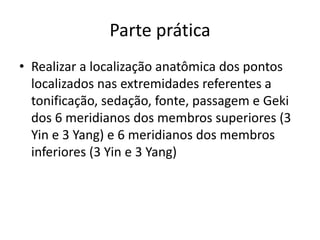 Parte prática
• Realizar a localização anatômica dos pontos
localizados nas extremidades referentes a
tonificação, sedação, fonte, passagem e Geki
dos 6 meridianos dos membros superiores (3
Yin e 3 Yang) e 6 meridianos dos membros
inferiores (3 Yin e 3 Yang)
 