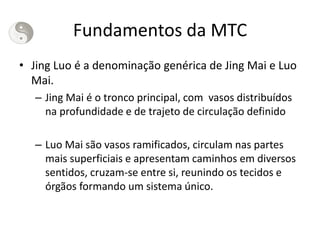 Fundamentos da MTC
• Jing Luo é a denominação genérica de Jing Mai e Luo
Mai.
– Jing Mai é o tronco principal, com vasos distribuídos
na profundidade e de trajeto de circulação definido
– Luo Mai são vasos ramificados, circulam nas partes
mais superficiais e apresentam caminhos em diversos
sentidos, cruzam-se entre si, reunindo os tecidos e
órgãos formando um sistema único.
 
