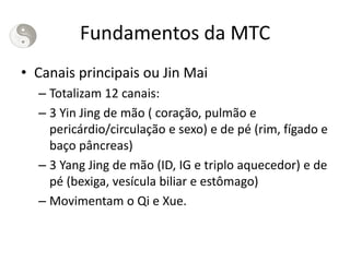 Fundamentos da MTC
• Canais principais ou Jin Mai
– Totalizam 12 canais:
– 3 Yin Jing de mão ( coração, pulmão e
pericárdio/circulação e sexo) e de pé (rim, fígado e
baço pâncreas)
– 3 Yang Jing de mão (ID, IG e triplo aquecedor) e de
pé (bexiga, vesícula biliar e estômago)
– Movimentam o Qi e Xue.
 