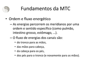 Fundamentos da MTC
• Ordem e fluxo energético
– As energias percorrem os meridianos por uma
ordem e sentido específico (como pulmão,
intestino grosso, estômago, …).
– O fluxo de energias dos canais são:
• do tronco para as mãos,
• das mãos para cabeça,
• da cabeça para os pés,
• dos pés para o tronco (e novamente para as mãos).
 