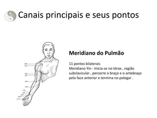 Canais principais e seus pontos
Meridiano do Pulmão
11 pontos bilaterais
Meridiano Yin - Inicia-se no tórax , região
subclavicular , percorre o braço e o antebraço
pela face anterior e termina no polegar .
 