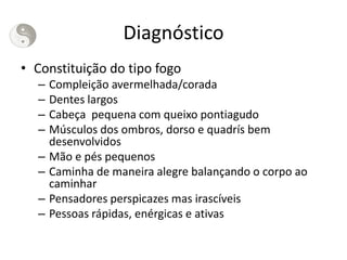 Diagnóstico
• Constituição do tipo fogo
– Compleição avermelhada/corada
– Dentes largos
– Cabeça pequena com queixo pontiagudo
– Músculos dos ombros, dorso e quadrís bem
desenvolvidos
– Mão e pés pequenos
– Caminha de maneira alegre balançando o corpo ao
caminhar
– Pensadores perspicazes mas irascíveis
– Pessoas rápidas, enérgicas e ativas
 