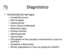 Diagnóstico
• Constituição do tipo água
– Compleição escura
– Pele enrugada
– Cabeça grande
– Face e corpo arredondado
– Bochechas largas
– Ombros estreitos
– Abdome grande
– Coluna longa
– Dificuldade em ficar paradas e movimentam o corpo ao
caminhar
– Simpáticas e desenvoltas
– Ótimos negociadores e leais aos colegas de trabalho
 