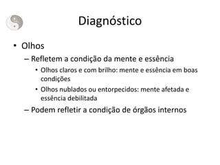 Diagnóstico
• Olhos
– Refletem a condição da mente e essência
• Olhos claros e com brilho: mente e essência em boas
condições
• Olhos nublados ou entorpecidos: mente afetada e
essência debilitada
– Podem refletir a condição de órgãos internos
 