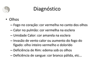 Diagnóstico
• Olhos
– Fogo no coração: cor vermelha no canto dos olhos
– Calor no pulmão: cor vermelha na esclera
– Umidade Calor: cor amarela na esclera
– Invasão de vento calor ou aumento do fogo do
fígado: olho inteiro vermelho e dolorido
– Deficiência de Rim: edema sob os olhos
– Deficiência de sangue: cor branco pálida, etc...
 