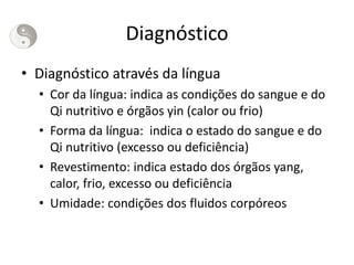 Diagnóstico
• Diagnóstico através da língua
• Cor da língua: indica as condições do sangue e do
Qi nutritivo e órgãos yin (calor ou frio)
• Forma da língua: indica o estado do sangue e do
Qi nutritivo (excesso ou deficiência)
• Revestimento: indica estado dos órgãos yang,
calor, frio, excesso ou deficiência
• Umidade: condições dos fluidos corpóreos
 