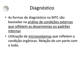 Diagnóstico
• As formas de diagnóstico na MTC são
baseadas na análise de condições externas
que refletem as desarmonias ou padrões
internos
• Utilização de microssistemas que refletem a
condição orgânicas. Relação de um parte com
o todo.
 
